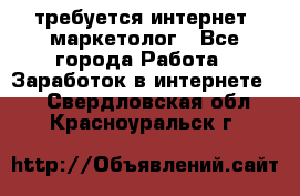 требуется интернет- маркетолог - Все города Работа » Заработок в интернете   . Свердловская обл.,Красноуральск г.